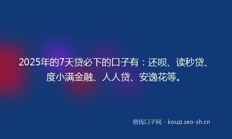 2025年的7天贷必下的口子有：还呗、读秒贷、度小满金融、人人贷、安逸花等。