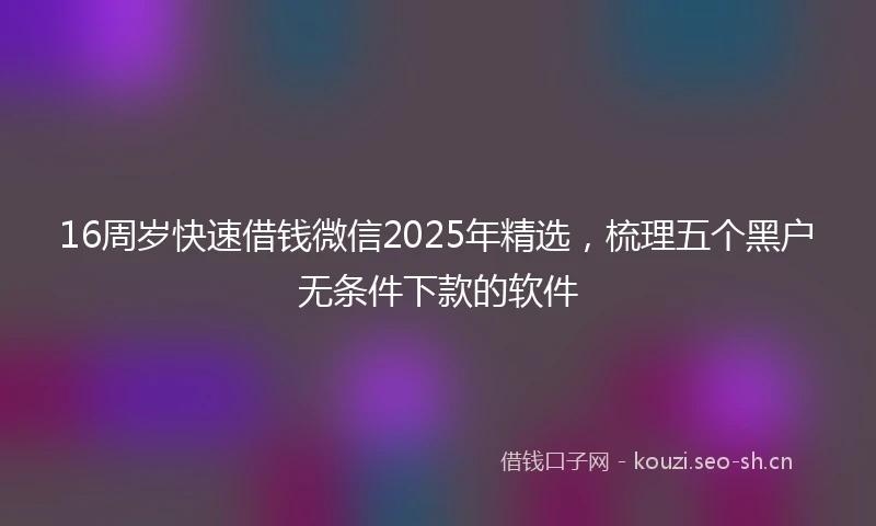 16周岁快速借钱微信2025年精选，梳理五个黑户无条件下款的软件