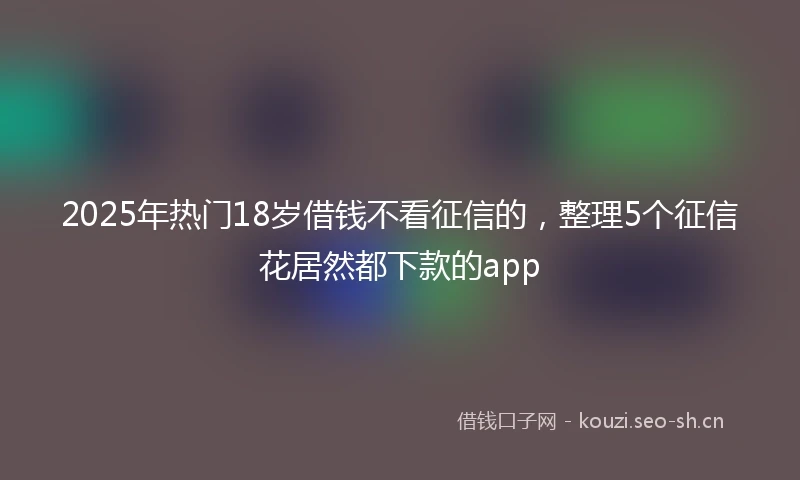 2025年热门18岁借钱不看征信的,整理5个征信花居然都下款的app