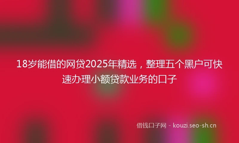 18岁能借的网贷2025年精选，整理五个黑户可快速办理小额贷款业务的口子