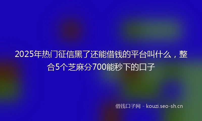 2025年热门征信黑了还能借钱的平台叫什么,整合5个芝麻分700能秒下的口子