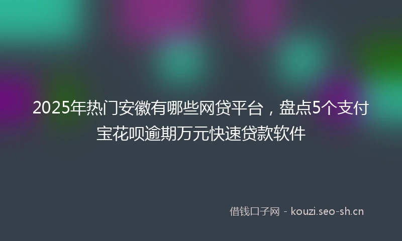 2025年热门安徽有哪些网贷平台，盘点5个支付宝花呗逾期万元快速贷款软件