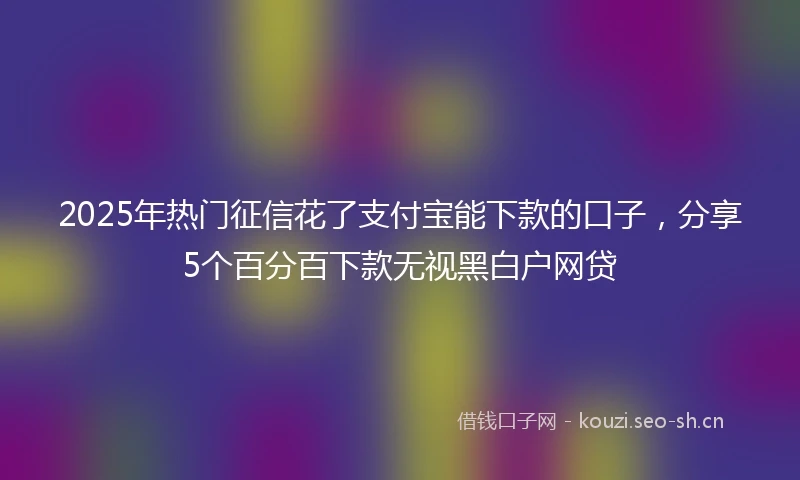 2025年热门征信花了支付宝能下款的口子,分享5个百分百下款无视黑白户网贷