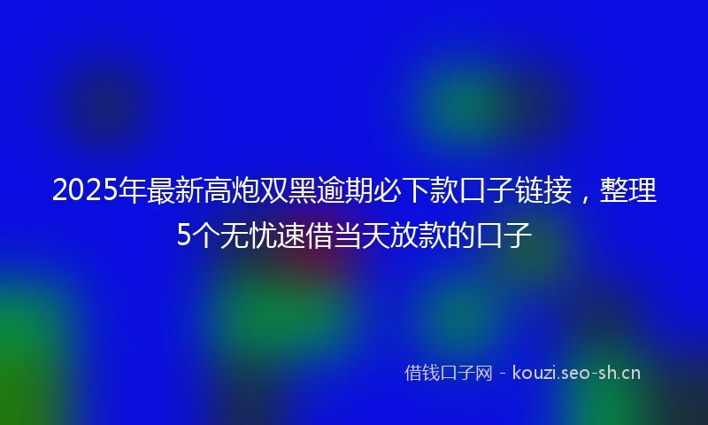2025年最新高炮双黑逾期必下款口子链接，整理5个无忧速借当天放款的口子