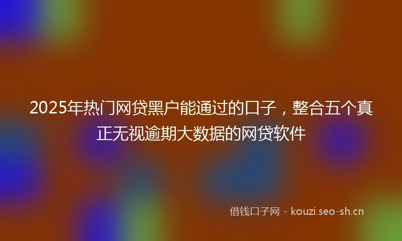2025年热门网贷黑户能通过的口子，整合五个真正无视逾期大数据的网贷软件