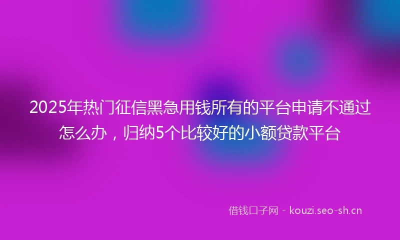 2025年热门征信黑急用钱所有的平台申请不通过怎么办，归纳5个比较好的小额贷款平台