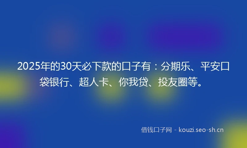 2025年的30天必下款的口子有：分期乐、平安口袋银行、超人卡、你我贷、投友圈等。