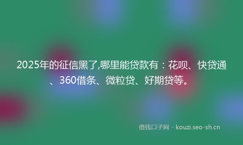 2025年的征信黑了,哪里能贷款有：花呗、快贷通、360借条、微粒贷、好期贷等。