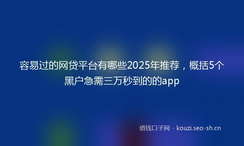 容易过的网贷平台有哪些2025年推荐，概括5个黑户急需三万秒到的的app