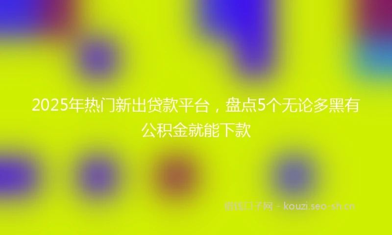 2025年热门新出贷款平台,盘点5个无论多黑有公积金就能下款