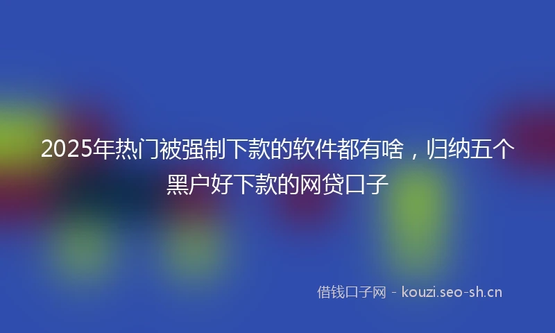 2025年热门被强制下款的软件都有啥，归纳五个黑户好下款的网贷口子
