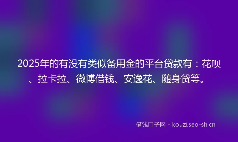 2025年的有没有类似备用金的平台贷款有：花呗、拉卡拉、微博借钱、安逸花、随身贷等。
