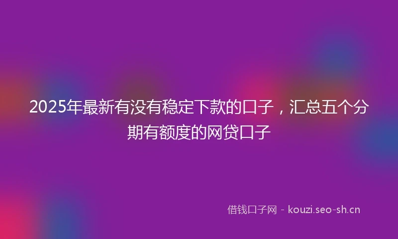 2025年最新有没有稳定下款的口子，汇总五个分期有额度的网贷口子