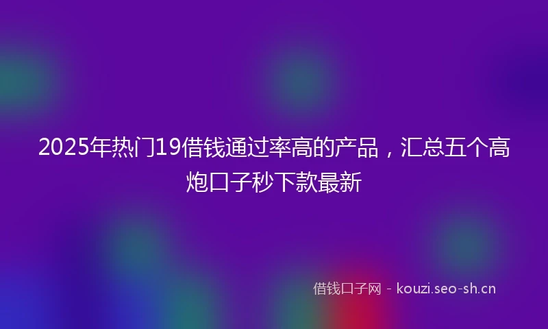 2025年热门19借钱通过率高的产品，汇总五个高炮口子秒下款最新