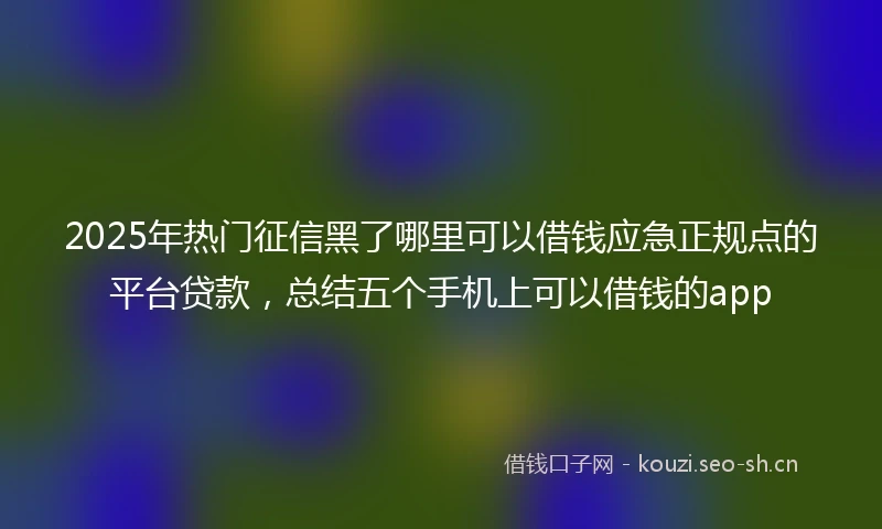 2025年热门征信黑了哪里可以借钱应急正规点的平台贷款,总结五个手机上可以借钱的app