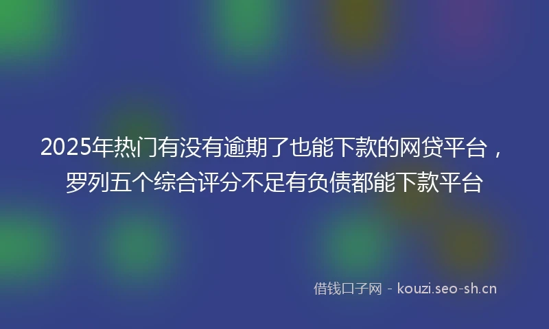 2025年热门有没有逾期了也能下款的网贷平台，罗列五个综合评分不足有负债都能下款平台