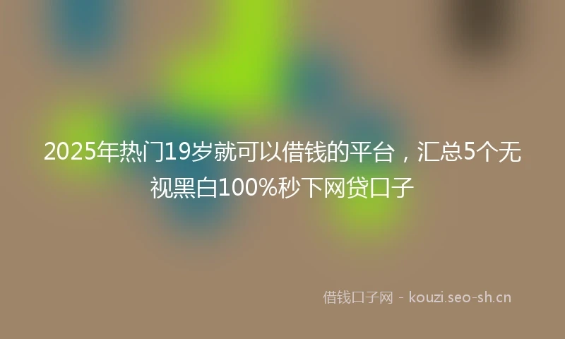 2025年热门19岁就可以借钱的平台，汇总5个无视黑白100%秒下网贷口子