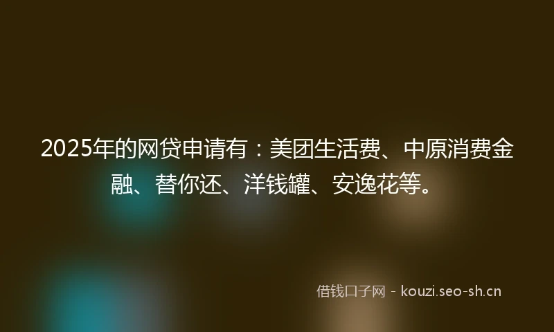 2025年的网贷申请有：美团生活费、中原消费金融、替你还、洋钱罐、安逸花等。