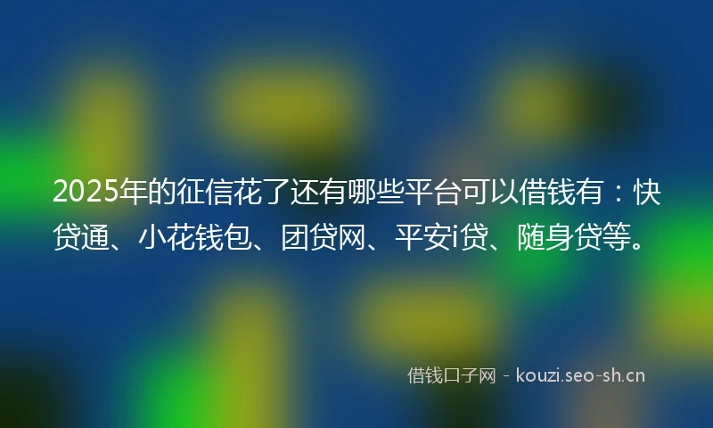 2025年的征信花了还有哪些平台可以借钱有：快贷通、小花钱包、团贷网、平安i贷、随身贷等。