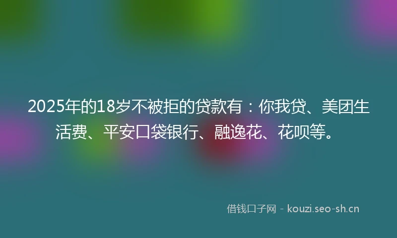 2025年的18岁不被拒的贷款有：你我贷、美团生活费、平安口袋银行、融逸花、花呗等。