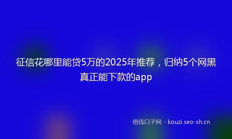 征信花哪里能贷5万的2025年推荐，归纳5个网黑真正能下款的app