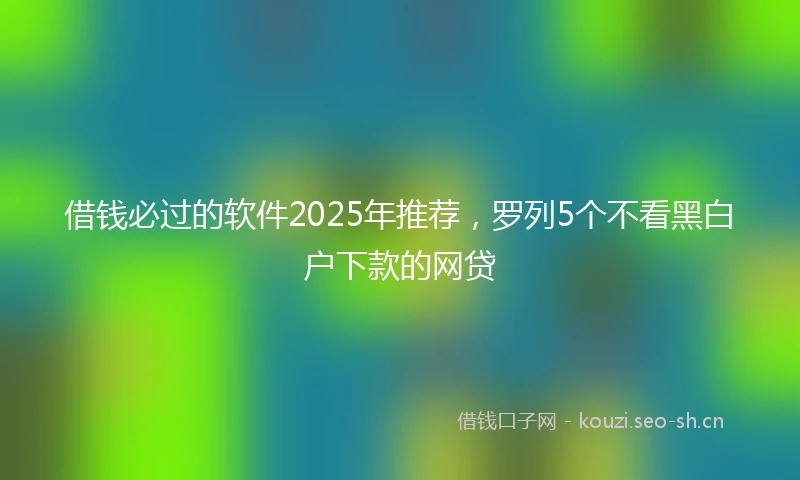 借钱必过的软件2025年推荐，罗列5个不看黑白户下款的网贷