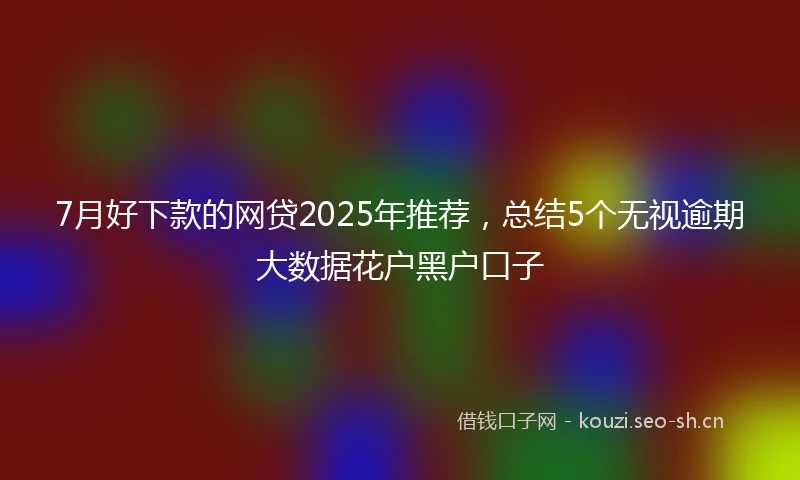 7月好下款的网贷2025年推荐，总结5个无视逾期大数据花户黑户口子