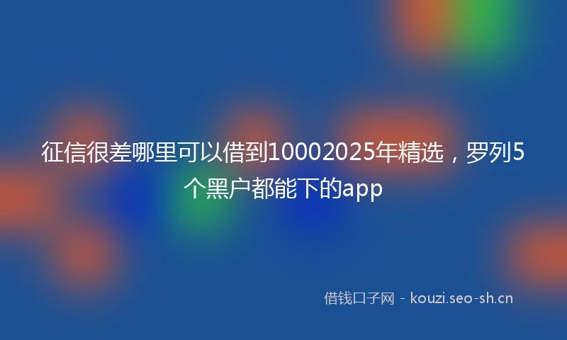 征信很差哪里可以借到10002025年精选，罗列5个黑户都能下的app