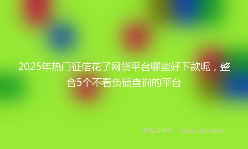 2025年热门征信花了网贷平台哪些好下款呢，整合5个不看负债查询的平台