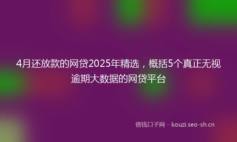 4月还放款的网贷2025年精选，概括5个真正无视逾期大数据的网贷平台