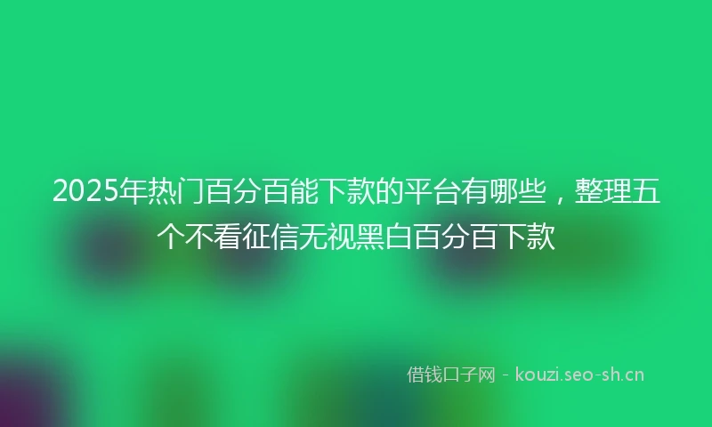 2025年热门百分百能下款的平台有哪些，整理五个不看征信无视黑白百分百下款