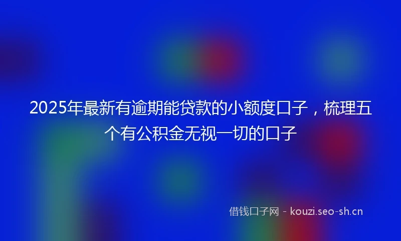 2025年最新有逾期能贷款的小额度口子，梳理五个有公积金无视一切的口子