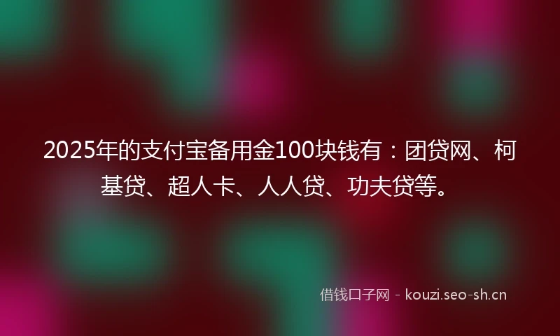 2025年的支付宝备用金100块钱有：团贷网、柯基贷、超人卡、人人贷、功夫贷等。