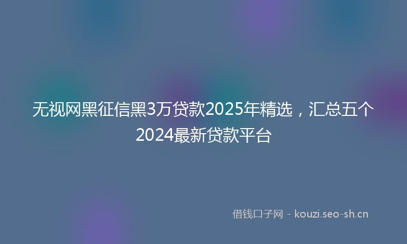 无视网黑征信黑3万贷款2025年精选，汇总五个2024最新贷款平台