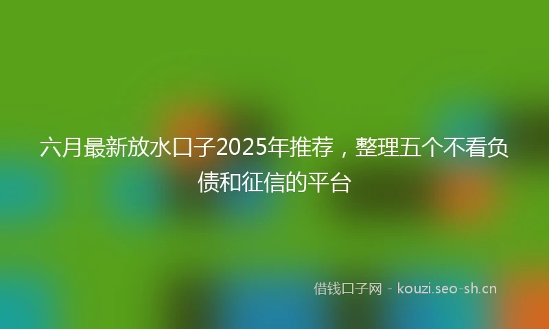 六月最新放水口子2025年推荐，整理五个不看负债和征信的平台