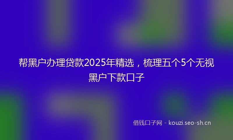 帮黑户办理贷款2025年精选，梳理五个5个无视黑户下款口子