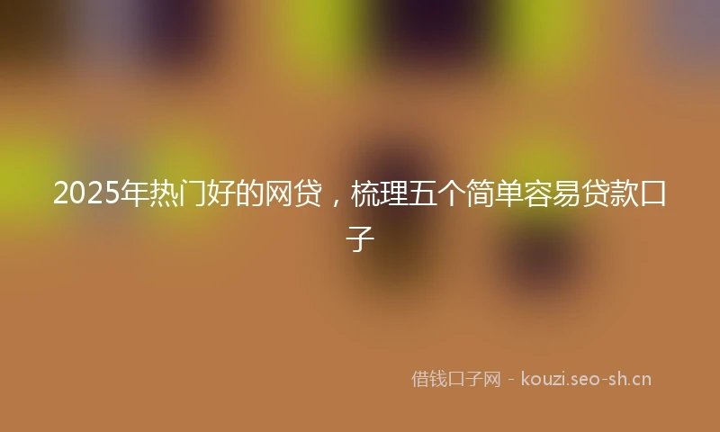 2025年热门好的网贷，梳理五个简单容易贷款口子