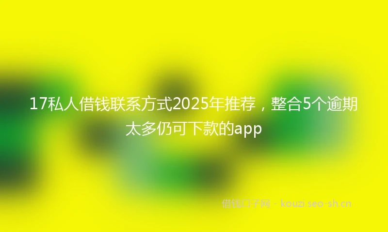 17私人借钱联系方式2025年推荐，整合5个逾期太多仍可下款的app