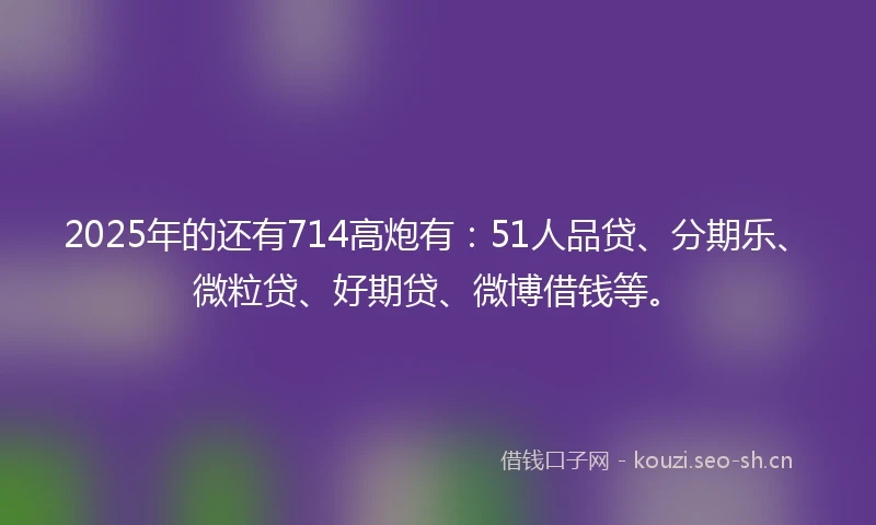 2025年的还有714高炮有：51人品贷、分期乐、微粒贷、好期贷、微博借钱等。