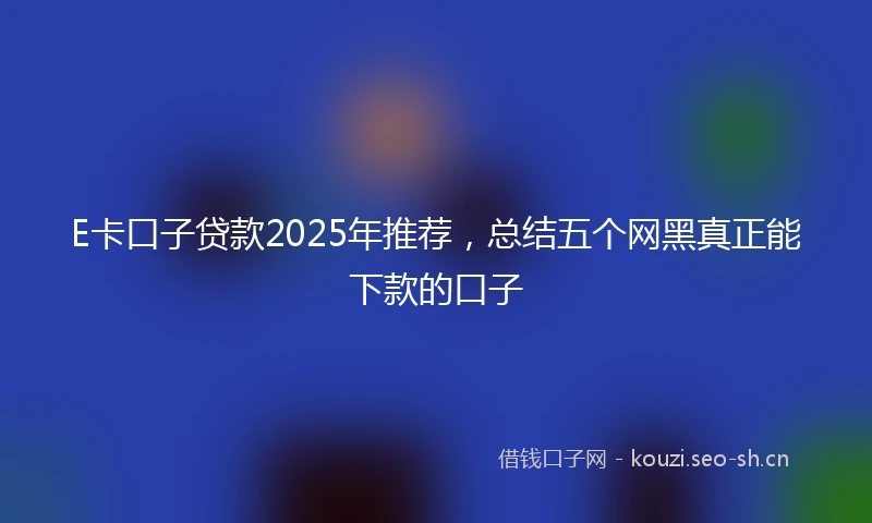 E卡口子贷款2025年推荐，总结五个网黑真正能下款的口子