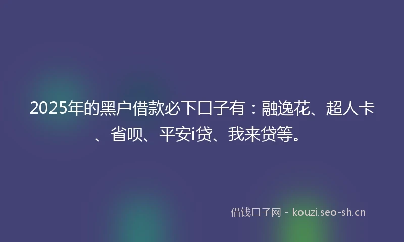 2025年的黑户借款必下口子有：融逸花、超人卡、省呗、平安i贷、我来贷等。