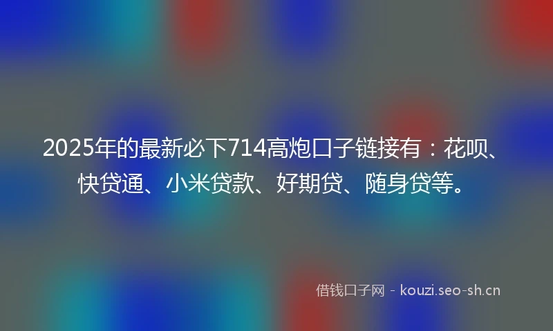 2025年的最新必下714高炮口子链接有：花呗、快贷通、小米贷款、好期贷、随身贷等。