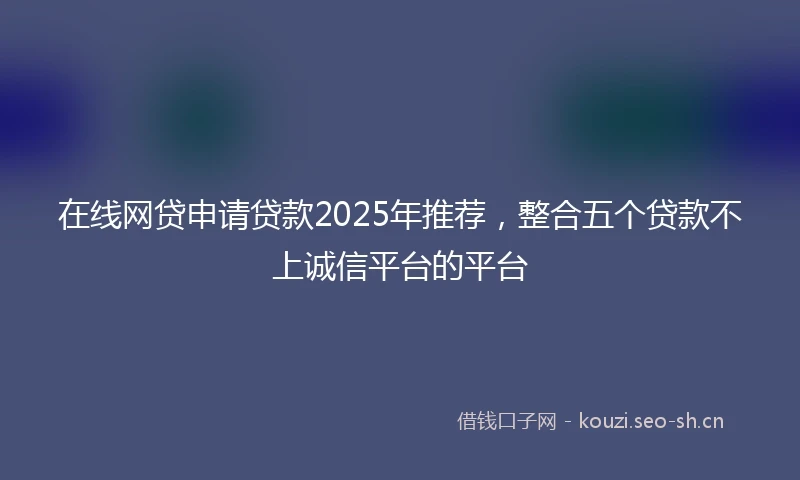 在线网贷申请贷款2025年推荐，整合五个贷款不上诚信平台的平台