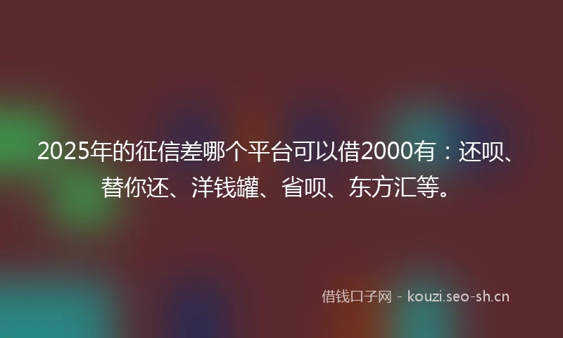 2025年的征信差哪个平台可以借2000有：还呗、替你还、洋钱罐、省呗、东方汇等。