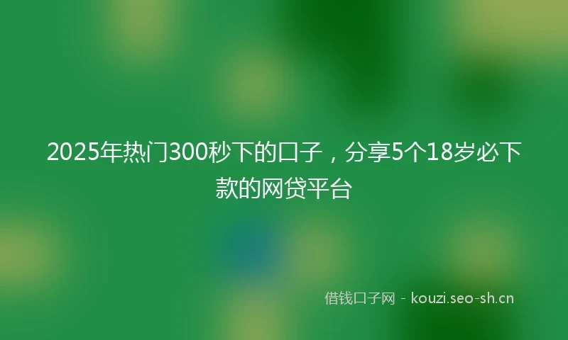 2025年热门300秒下的口子，分享5个18岁必下款的网贷平台