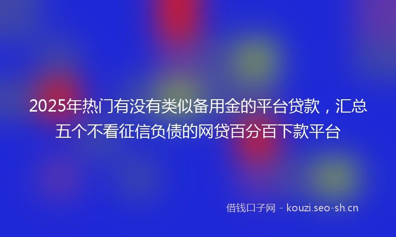2025年热门有没有类似备用金的平台贷款,汇总五个不看征信负债的网贷百分百下款平台