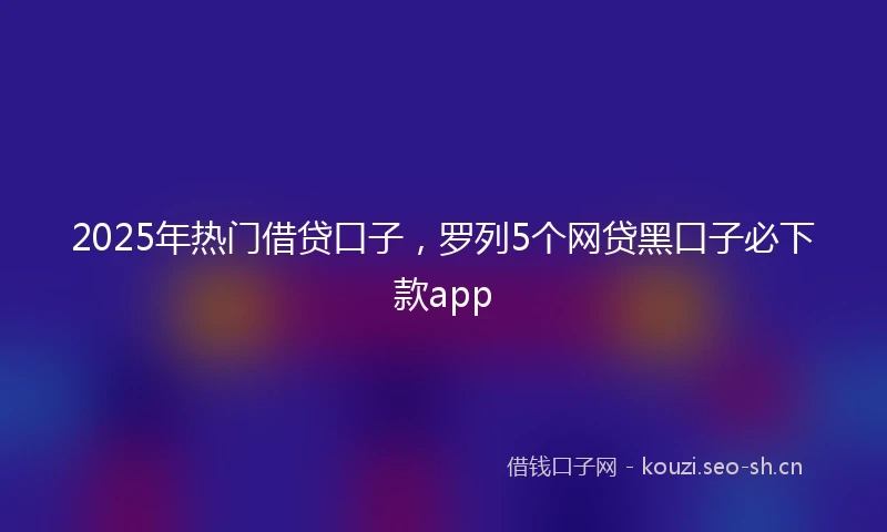 2025年热门借贷口子,罗列5个网贷黑口子必下款app