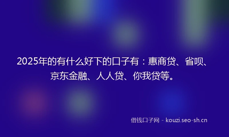 2025年的有什么好下的口子有：惠商贷、省呗、京东金融、人人贷、你我贷等。