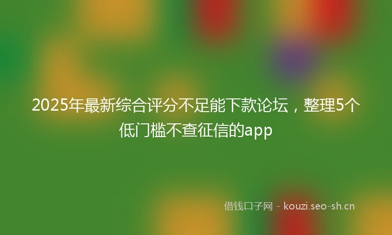2025年最新综合评分不足能下款论坛，整理5个低门槛不查征信的app