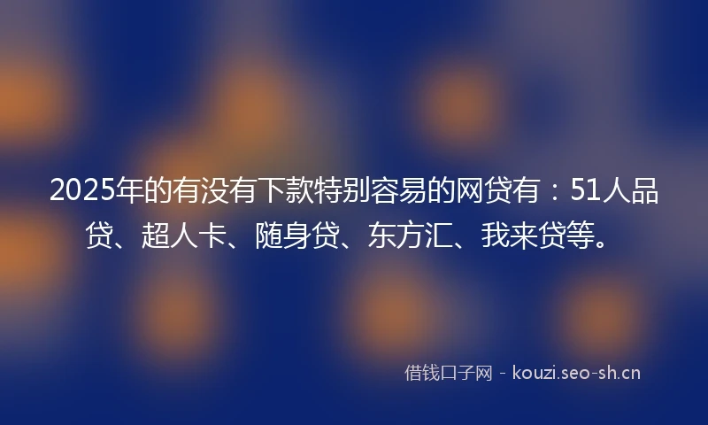 2025年的有没有下款特别容易的网贷有：51人品贷、超人卡、随身贷、东方汇、我来贷等。